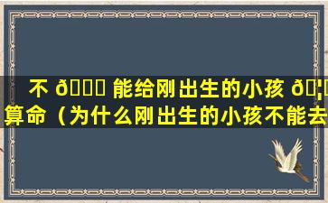 不 🍀 能给刚出生的小孩 🦊 算命（为什么刚出生的小孩不能去看）